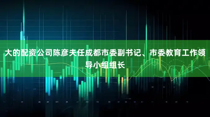 大的配资公司陈彦夫任成都市委副书记、市委教育工作领导小组组长