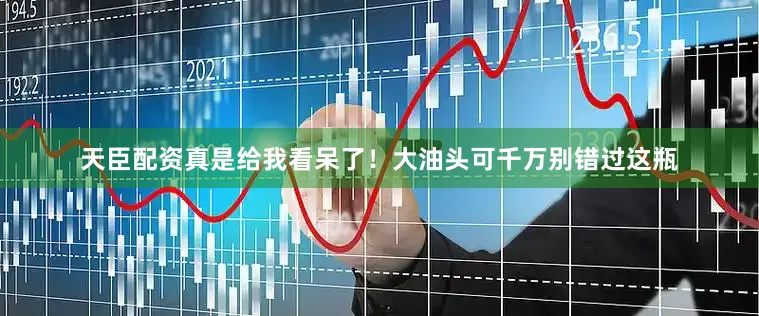 天臣配资真是给我看呆了！大油头可千万别错过这瓶